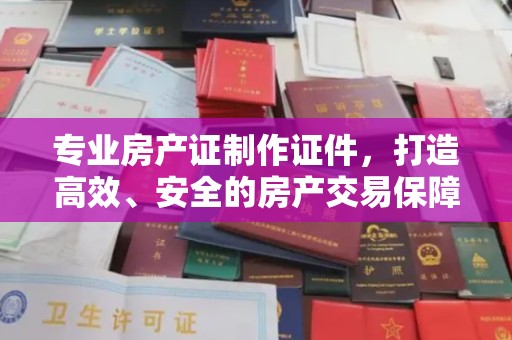 思茅专业房产证制作证件，打造高效、安全的房产交易保障