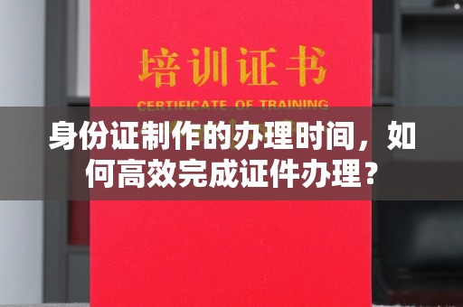 思茅身份证制作的办理时间，如何高效完成证件办理？