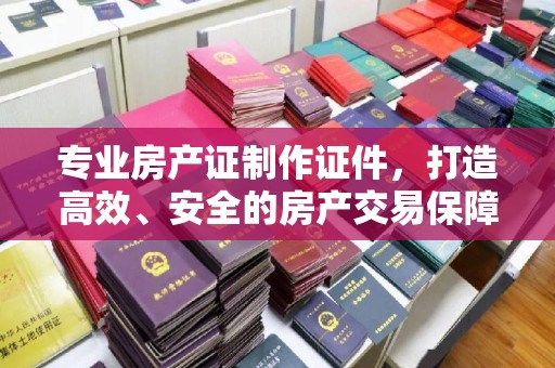 思茅专业房产证制作证件，打造高效、安全的房产交易保障